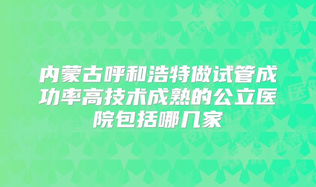 内蒙古呼和浩特做试管成功率高技术成熟的公立医院包括哪几家