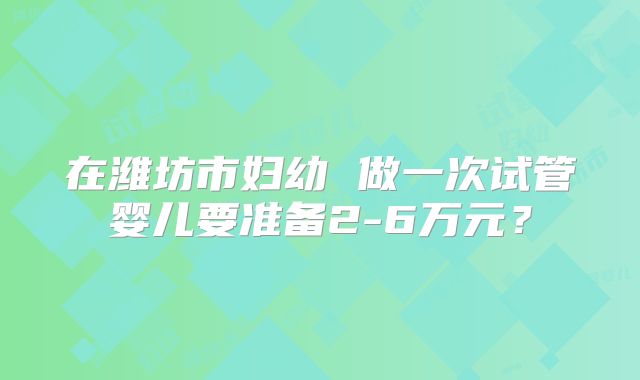 在潍坊市妇幼 做一次试管婴儿要准备2-6万元?