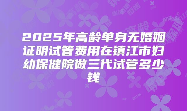 2025年高龄单身无婚姻证明试管费用在镇江市妇幼保健院做三代试管多少钱