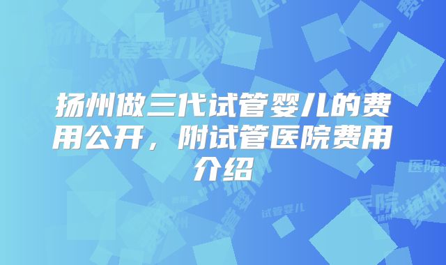 扬州做三代试管婴儿的费用公开,附试管医院费用介绍