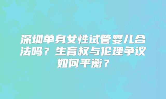 深圳单身女性试管婴儿合法吗？生育权与伦理争议如何平衡？