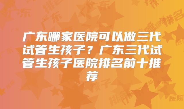 广东哪家医院可以做三代试管生孩子？广东三代试管生孩子医院排名前十推荐