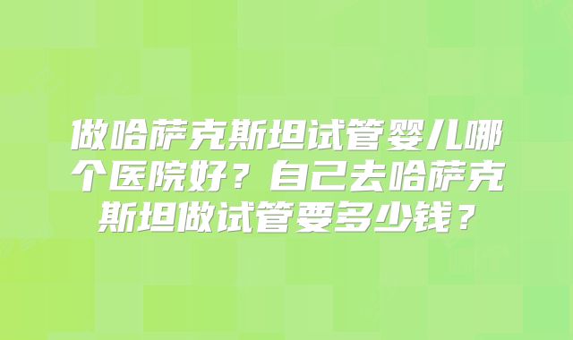 做哈萨克斯坦试管婴儿哪个医院好？自己去哈萨克斯坦做试管要多少钱？