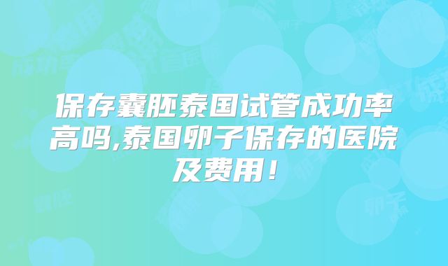 保存囊胚泰国试管成功率高吗,泰国卵子保存的医院及费用!