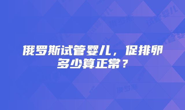 俄罗斯试管婴儿,促排卵多少算正常?