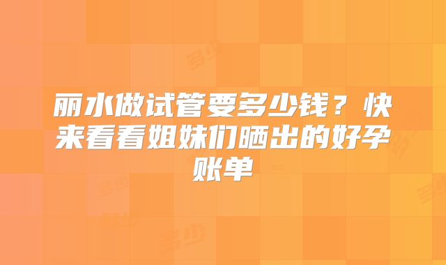 丽水做试管要多少钱？快来看看姐妹们晒出的好孕账单