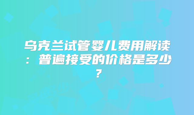 乌克兰试管婴儿费用解读：普遍接受的价格是多少？