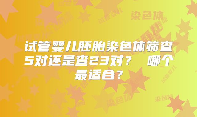 试管婴儿胚胎染色体筛查5对还是查23对？ 哪个最适合？