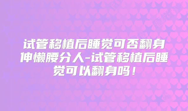 试管移植后睡觉可否翻身伸懒腰分人-试管移植后睡觉可以翻身吗！