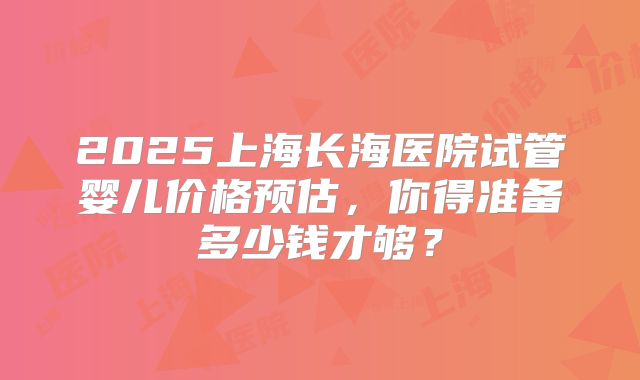 2025上海长海医院试管婴儿价格预估，你得准备多少钱才够？