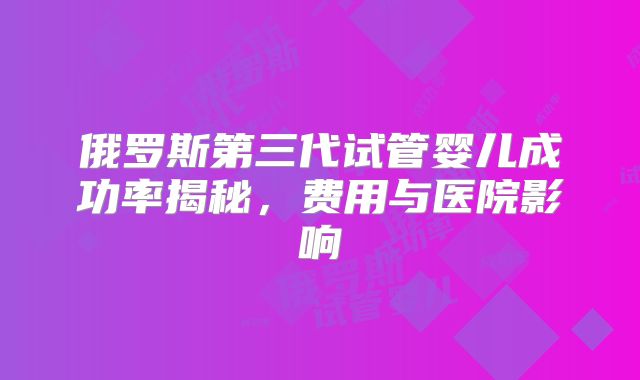 俄罗斯第三代试管婴儿成功率揭秘，费用与医院影响