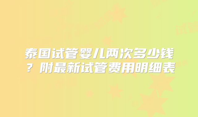 泰国试管婴儿两次多少钱？附最新试管费用明细表