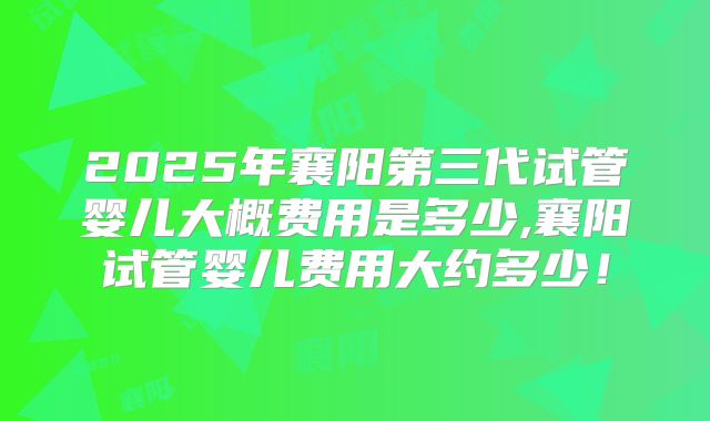 2025年襄阳第三代试管婴儿大概费用是多少,襄阳试管婴儿费用大约多少！