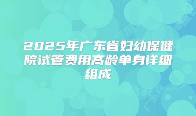 2025年广东省妇幼保健院试管费用高龄单身详细组成