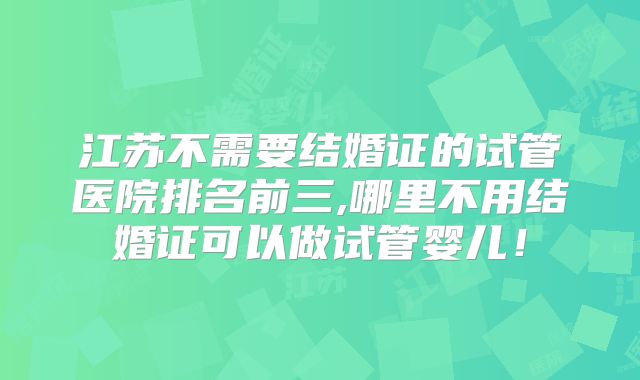 江苏不需要结婚证的试管医院排名前三,哪里不用结婚证可以做试管婴儿！