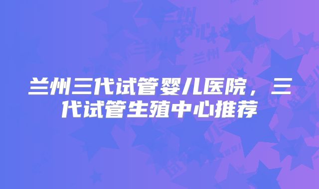 兰州三代试管婴儿医院，三代试管生殖中心推荐