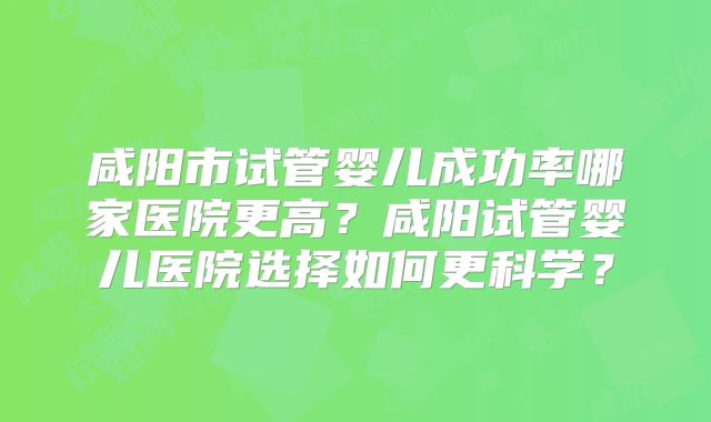 咸阳市试管婴儿成功率哪家医院更高?咸阳试管婴儿医院选择如何更科学?