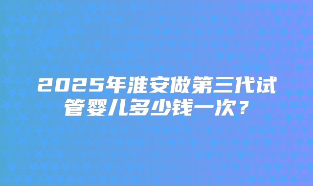 2025年淮安做第三代试管婴儿多少钱一次？