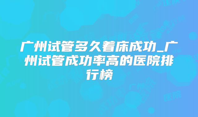 广州试管多久着床成功_广州试管成功率高的医院排行榜