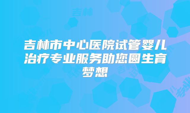 吉林市中心医院试管婴儿治疗专业服务助您圆生育梦想