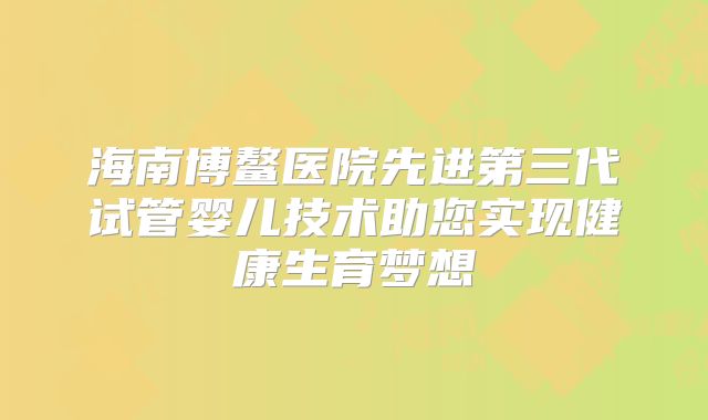 海南博鳌医院先进第三代试管婴儿技术助您实现健康生育梦想