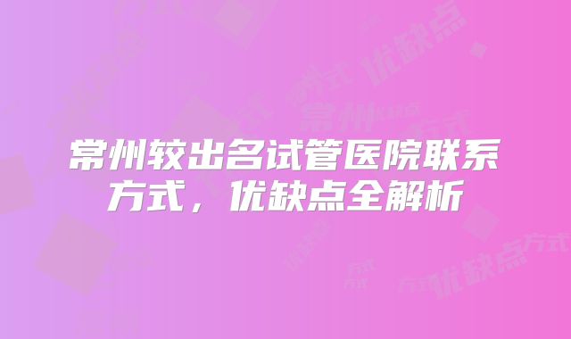 常州较出名试管医院联系方式，优缺点全解析