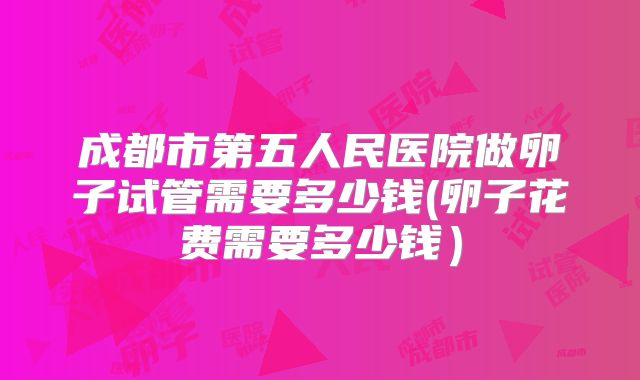 成都市第五人民医院做卵子试管需要多少钱(卵子花费需要多少钱)