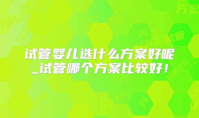 试管婴儿选什么方案好呢_试管哪个方案比较好！