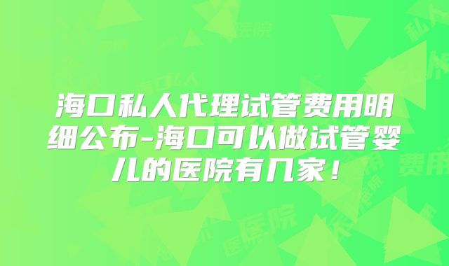 海口私人代理试管费用明细公布-海口可以做试管婴儿的医院有几家！