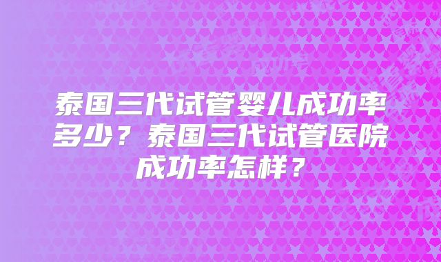 泰国三代试管婴儿成功率多少？泰国三代试管医院成功率怎样？