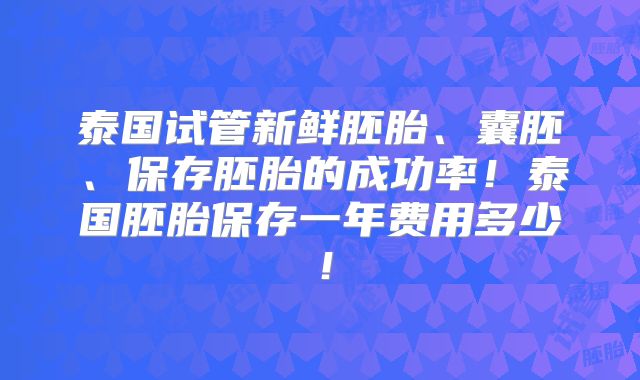 泰国试管新鲜胚胎、囊胚、保存胚胎的成功率！泰国胚胎保存一年费用多少！