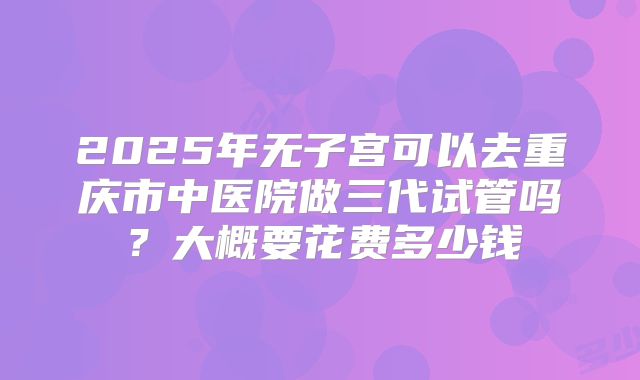 2025年无子宫可以去重庆市中医院做三代试管吗?大概要花费多少钱