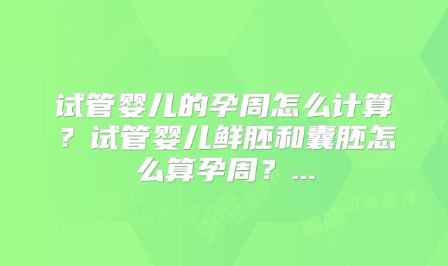 试管婴儿的孕周怎么计算?试管婴儿鲜胚和囊胚怎么算孕周?...