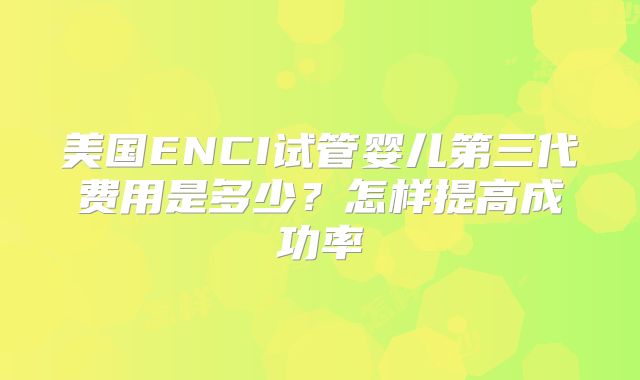 美国ENCI试管婴儿第三代费用是多少？怎样提高成功率