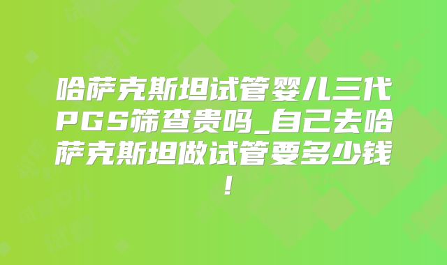 哈萨克斯坦试管婴儿三代PGS筛查贵吗_自己去哈萨克斯坦做试管要多少钱！