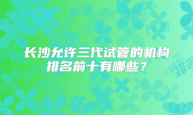 长沙允许三代试管的机构排名前十有哪些？