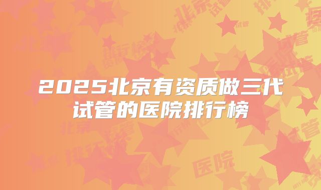 2025北京有资质做三代试管的医院排行榜