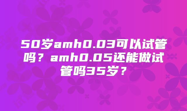 50岁amh0.03可以试管吗？amh0.05还能做试管吗35岁？