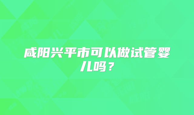 咸阳兴平市可以做试管婴儿吗？