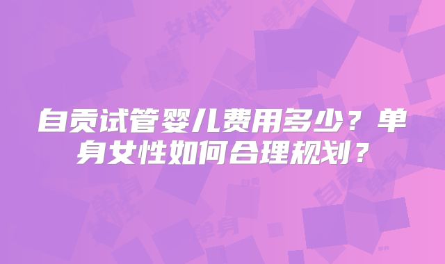 自贡试管婴儿费用多少？单身女性如何合理规划？