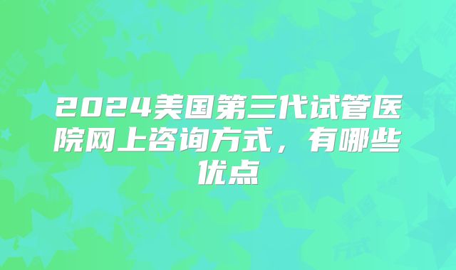 2024美国第三代试管医院网上咨询方式，有哪些优点