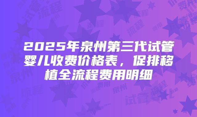 2025年泉州第三代试管婴儿收费价格表，促排移植全流程费用明细