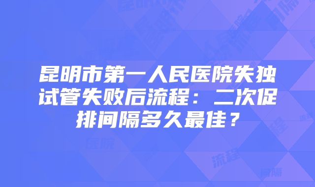 昆明市第一人民医院失独试管失败后流程:二次促排间隔多久最佳?
