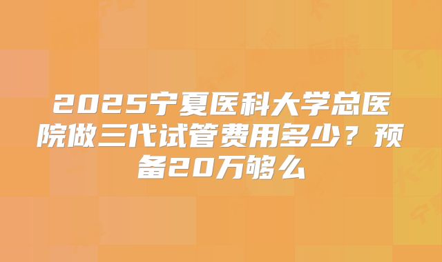 2025宁夏医科大学总医院做三代试管费用多少?预备20万够么