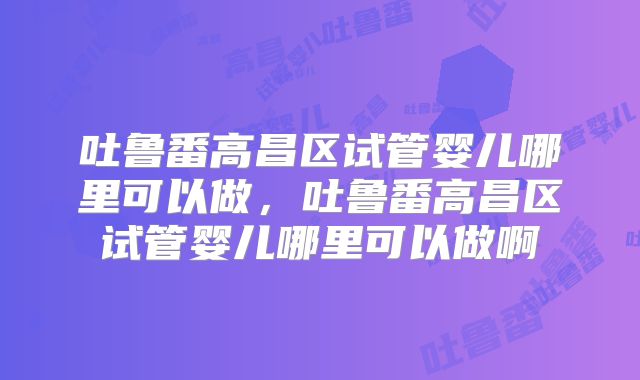 吐鲁番高昌区试管婴儿哪里可以做,吐鲁番高昌区试管婴儿哪里可以做啊