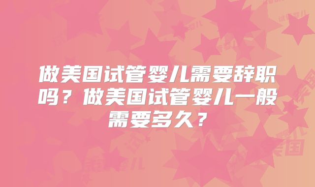 做美国试管婴儿需要辞职吗？做美国试管婴儿一般需要多久？