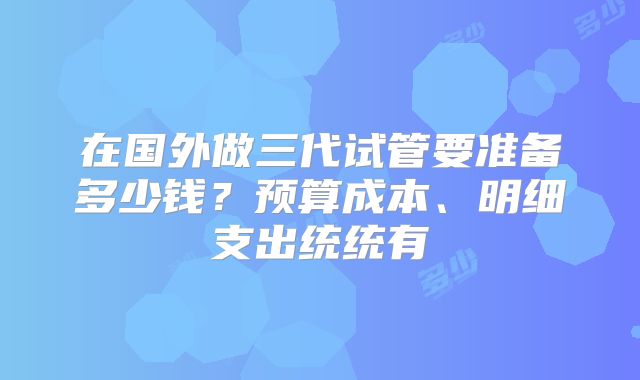 在国外做三代试管要准备多少钱？预算成本、明细支出统统有