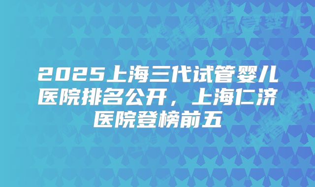2025上海三代试管婴儿医院排名公开，上海仁济医院登榜前五