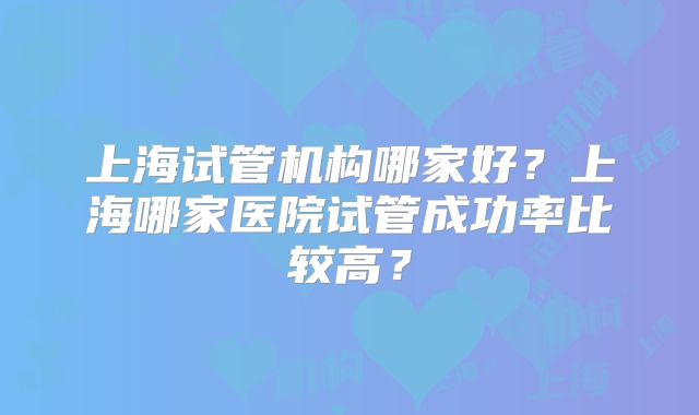 上海试管机构哪家好？上海哪家医院试管成功率比较高？