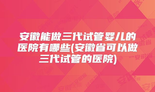 安徽能做三代试管婴儿的医院有哪些(安徽省可以做三代试管的医院)